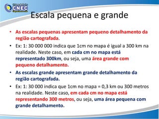 Escala pequena e grande
• As escalas pequenas apresentam pequeno detalhamento da
região cartografada.
• Ex: 1: 30 000 000 indica que 1cm no mapa é igual a 300 km na
realidade. Neste caso, em cada cm no mapa está
representado 300km, ou seja, uma área grande com
pequeno detalhamento.
• As escalas grande apresentam grande detalhamento da
região cartografada.
• Ex: 1: 30 000 indica que 1cm no mapa = 0,3 km ou 300 metros
na realidade. Neste caso, em cada cm no mapa está
representando 300 metros, ou seja, uma área pequena com
grande detalhamento.
 