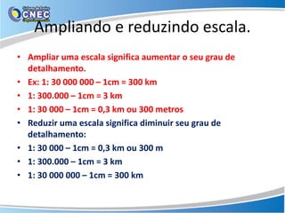 Ampliando e reduzindo escala.
• Ampliar uma escala significa aumentar o seu grau de
detalhamento.
• Ex: 1: 30 000 000 – 1cm = 300 km
• 1: 300.000 – 1cm = 3 km
• 1: 30 000 – 1cm = 0,3 km ou 300 metros
• Reduzir uma escala significa diminuir seu grau de
detalhamento:
• 1: 30 000 – 1cm = 0,3 km ou 300 m
• 1: 300.000 – 1cm = 3 km
• 1: 30 000 000 – 1cm = 300 km
 