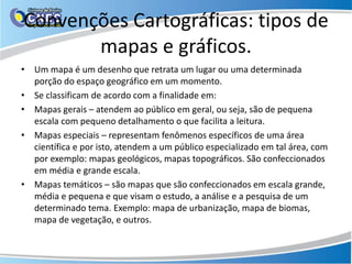 Convenções Cartográficas: tipos de
mapas e gráficos.
• Um mapa é um desenho que retrata um lugar ou uma determinada
porção do espaço geográfico em um momento.
• Se classificam de acordo com a finalidade em:
• Mapas gerais – atendem ao público em geral, ou seja, são de pequena
escala com pequeno detalhamento o que facilita a leitura.
• Mapas especiais – representam fenômenos específicos de uma área
científica e por isto, atendem a um público especializado em tal área, com
por exemplo: mapas geológicos, mapas topográficos. São confeccionados
em média e grande escala.
• Mapas temáticos – são mapas que são confeccionados em escala grande,
média e pequena e que visam o estudo, a análise e a pesquisa de um
determinado tema. Exemplo: mapa de urbanização, mapa de biomas,
mapa de vegetação, e outros.
 