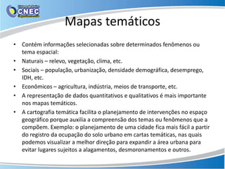 Mapas temáticos
• Contém informações selecionadas sobre determinados fenômenos ou
tema espacial:
• Naturais – relevo, vegetação, clima, etc.
• Sociais – população, urbanização, densidade demográfica, desemprego,
IDH, etc.
• Econômicos – agricultura, indústria, meios de transporte, etc.
• A representação de dados quantitativos e qualitativos é mais importante
nos mapas temáticos.
• A cartografia temática facilita o planejamento de intervenções no espaço
geográfico porque auxilia a compreensão dos temas ou fenômenos que a
compõem. Exemplo: o planejamento de uma cidade fica mais fácil a partir
do registro da ocupação do solo urbano em cartas temáticas, nas quais
podemos visualizar a melhor direção para expandir a área urbana para
evitar lugares sujeitos a alagamentos, desmoronamentos e outros.
 