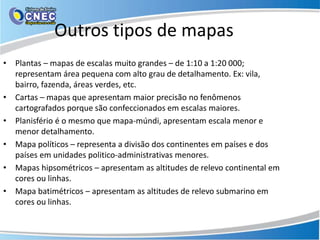 Outros tipos de mapas
• Plantas – mapas de escalas muito grandes – de 1:10 a 1:20 000;
representam área pequena com alto grau de detalhamento. Ex: vila,
bairro, fazenda, áreas verdes, etc.
• Cartas – mapas que apresentam maior precisão no fenômenos
cartografados porque são confeccionados em escalas maiores.
• Planisfério é o mesmo que mapa-múndi, apresentam escala menor e
menor detalhamento.
• Mapa políticos – representa a divisão dos continentes em países e dos
países em unidades politico-administrativas menores.
• Mapas hipsométricos – apresentam as altitudes de relevo continental em
cores ou linhas.
• Mapa batimétricos – apresentam as altitudes de relevo submarino em
cores ou linhas.
 
