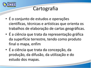 Cartografia
• É o conjunto de estudos e operações
científicas, técnicas e artísticas que orienta os
trabalhos de elaboração de cartas geográficas.
• É a ciência que trata da representação gráfica
da superfície terrestre, tendo como produto
final o mapa, enfim
• É a ciência que trata da concepção, da
produção, da difusão, da utilização e do
estudo dos mapas.
 