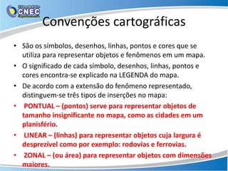 Convenções cartográficas
• São os símbolos, desenhos, linhas, pontos e cores que se
utiliza para representar objetos e fenômenos em um mapa.
• O significado de cada símbolo, desenhos, linhas, pontos e
cores encontra-se explicado na LEGENDA do mapa.
• De acordo com a extensão do fenômeno representado,
distinguem-se três tipos de inserções no mapa:
• PONTUAL – (pontos) serve para representar objetos de
tamanho insignificante no mapa, como as cidades em um
planisfério.
• LINEAR – (linhas) para representar objetos cuja largura é
desprezível como por exemplo: rodovias e ferrovias.
• ZONAL – (ou área) para representar objetos com dimensões
maiores.
 
