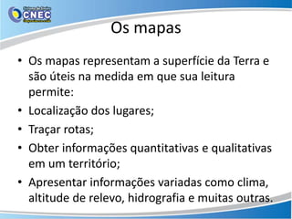 Os mapas
• Os mapas representam a superfície da Terra e
são úteis na medida em que sua leitura
permite:
• Localização dos lugares;
• Traçar rotas;
• Obter informações quantitativas e qualitativas
em um território;
• Apresentar informações variadas como clima,
altitude de relevo, hidrografia e muitas outras.
 