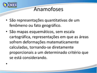 Anamofoses
• São representações quantitativas de um
fenômeno ou fato geográfico.
• São mapas esquemáticos, sem escala
cartográfica, representações em que as áreas
sofrem deformações matematicamente
calculadas, tornando-se diretamente
proporcionais a um determinado critério que
se está considerando.
•
 
