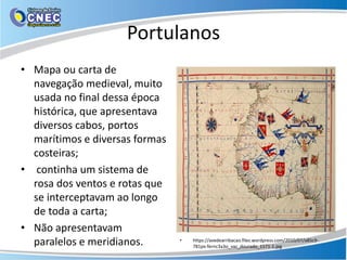 Portulanos
• Mapa ou carta de
navegação medieval, muito
usada no final dessa época
histórica, que apresentava
diversos cabos, portos
marítimos e diversas formas
costeiras;
• continha um sistema de
rosa dos ventos e rotas que
se interceptavam ao longo
de toda a carta;
• Não apresentavam
paralelos e meridianos. • https://avedearribacao.files.wordpress.com/2010/07/a85c9-
781px-fernc3a3o_vaz_dourado_1571-1.jpg
 