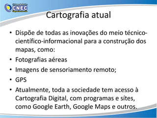 Cartografia atual
• Dispõe de todas as inovações do meio técnico-
científico-informacional para a construção dos
mapas, como:
• Fotografias aéreas
• Imagens de sensoriamento remoto;
• GPS
• Atualmente, toda a sociedade tem acesso à
Cartografia Digital, com programas e sítes,
como Google Earth, Google Maps e outros.
 