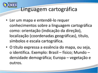 Linguagem cartográfica
• Ler um mapa e entendê-lo requer
conhecimentos sobre a linguagem cartográfica
como: orientação (indicação da direção),
localização (coordenadas geográficas), título,
símbolos e escala cartográfica.
• O título expressa a essência do mapa, ou seja,
o identifica. Exemplo: Brasil – físico; Mundo –
densidade demográfica; Europa – vegetação e
outros.
 