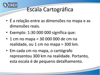 Escala Cartográfica
• É a relação entre as dimensões no mapa e as
dimensões reais.
• Exemplo: 1:30 000 000 significa que:
• 1 cm no mapa = 30 000 000 de cm na
realidade, ou 1 cm no mapa = 300 km.
• Em cada cm no mapa, o cartógrafo
representou 300 km na realidade. Portanto,
esta escala é de pequeno detalhamento.
 
