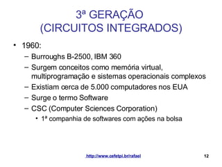 3ª GERAÇÃO  (CIRCUITOS INTEGRADOS) 1960: Burroughs B-2500, IBM 360 Surgem conceitos como memória virtual, multiprogramação e sistemas operacionais complexos Existiam cerca de 5.000 computadores nos EUA Surge o termo Software CSC (Computer Sciences Corporation) 1ª companhia de softwares com ações na bolsa 