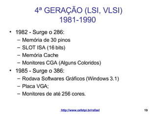 4ª GERAÇÃO (LSI, VLSI) 1981-1990  1982 - Surge o 286: Memória de 30 pinos SLOT ISA (16 bits) Memória Cache Monitores CGA (Alguns Coloridos) 1985 - Surge o 386: Rodava Softwares Gráficos (Windows 3.1) Placa VGA; Monitores de até 256 cores. 