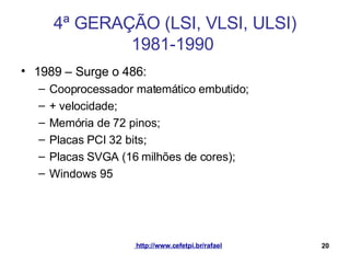 4ª GERAÇÃO (LSI, VLSI, ULSI) 1981-1990  1989 – Surge o 486: Cooprocessador matemático embutido; + velocidade; Memória de 72 pinos; Placas PCI 32 bits; Placas SVGA (16 milhões de cores); Windows 95 