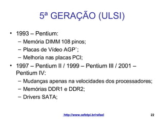 5ª GERAÇÃO (ULSI) 1993 – Pentium: Memória DIMM 108 pinos; Placas de Vídeo AGP`; Melhoria nas placas PCI; 1997 – Pentium II / 1999 – Pentium III / 2001 – Pentium IV: Mudanças apenas na velocidades dos processadores; Memórias DDR1 e DDR2; Drivers SATA; 