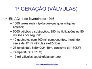 1ª GERAÇÃO (VÁLVULAS) ENIAC :14 de fevereiro de 1946 1000 vezes mais rápida que qualquer máquina anterior; 5000 adições e subtrações, 350 multiplicações ou 50 divisões por segundo; 40 gabinetes com 100 mil componentes, incluindo cerca de 17 mil válvulas eletrônicas; 27 toneladas, 5,50mX24,40m, consumo de 150KW Temperatura:  ±67º C; 19 mil  válvulas   substituídas   por   ano . 