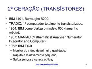 2ª GERAÇÃO (TRANSÍSTORES) IBM 1401, Burroughs B200; TRADIC: 1º computador totalmente transistorizado; 1954: IBM comercializa o modelo 650 (tamanho médio); 1957: MANIAC (Mathematical Analyser Numerator Integrator and Computer); 1958: IBM TX-0 Monitor de vídeo de primeira qualidade; Rápido e relativamente pequeno; Saída sonora e caneta óptica; 