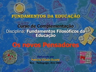 FUNDAMENTOS DA EDUCAÇÃO Curso de Complementação Disciplina:  Fundamentos Filosóficos da Educação Os novos Pensadores Elaborado por Patrícia Cássia Duarte Eco - Pedagoga /Ano 2007 