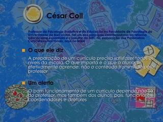 César Coll Professor de Psicologia Evolutiva e da Educação na Faculdade de Psicologia da Universidade de Barcelona. Foi um dos principais coordenadores da reforma educacional espanhola e consultor do MEC na elaboração dos Parâmetros Curriculares Nacionais, aqui no Brasil O que ele diz A preparação de um currículo precisa satisfazer todos os níveis da escola. O que importa é o que o aluno efetivamente aprende, não o conteúdo transmitido pelo professor Um alerta O bom funcionamento de um currículo depende não só do professor, mas também dos alunos, pais, funcionários, coordenadores e diretores  