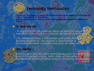 Fernando Hernández Doutor em Psicologia e professor de História da Educação Artística e Psicologia da Arte na Universidade de Barcelona. Tem 50 anos e há 20 se dedica a lutar pela inserção dos projetos de trabalho na escola O que ele diz - A organização do currículo deve ser feita por projetos de trabalho, com atuação conjunta de alunos e professores.  - As diferentes fases e atividades que compõem um projeto ajudam os  estudantes a desenvolver a consciência sobre o próprio processo de aprendizagem Um alerta Todo projeto precisa estar relacionado com os conteúdos, para não perder o foco. Além disso, é fundamental estabelecer limites e metas para a conclusão do trabalho  
