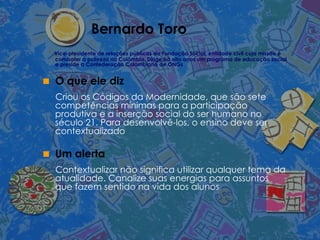 Bernardo Toro Vice-presidente de relações públicas da Fundação Social, entidade civil cuja missão é combater a pobreza na Colômbia. Dirige há oito anos um programa de educação social e preside a Confederação Colombiana de ONGs O que ele diz Criou os Códigos da Modernidade, que são sete competências mínimas para a participação produtiva e a inserção social do ser humano no século 21. Para desenvolvê-los, o ensino deve ser contextualizado Um alerta Contextualizar não significa utilizar qualquer tema da atualidade. Canalize suas energias para assuntos que fazem sentido na vida dos alunos 