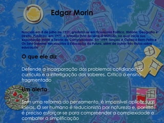 Edgar Morin Nascido em 8 de julho de 1921, graduou-se em Economia Política, História, Geografia e Direito. Publicou, em 1977, o primeiro livro da série O Método, no qual inicia sua explanação sobre a Teoria da Complexidade. Em 1999, lançou A Cabeça Bem-Feita e Os Sete Saberes Necessários à Educação do Futuro, além de outros três títulos sobre educação O que ele diz Defende a incorporação dos problemas cotidianos ao currículo e a interligação dos saberes. Critica o ensino fragmentado Um alerta Sem uma reforma do pensamento, é impossível aplicar suas idéias. O ser humano é reducionista por natureza e, por isso, é preciso esforçar-se para compreender a complexidade e combater a simplificação 