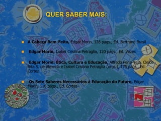 QUER SABER MAIS: A Cabeça Bem-Feita,  Edgar Morin, 128 págs., Ed. Bertrand Brasil  Edgar Morin,  Izabel Cristina Petraglia, 120 págs., Ed. Vozes Edgar Morin: Ética, Cultura e Educação,  Alfredo Pena-Veja, Cleide Rita S. de Almeida e Izabel Cristina Petraglia (orgs.), 175 págs., Ed. Cortez Os Sete Saberes Necessários à Educação do Futuro,  Edgar Morin, 118 págs., Ed. Cortez 