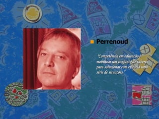 Perrenoud   "Competência em educação é mobilizar um conjunto de saberes para solucionar com eficácia uma série de situações.” 