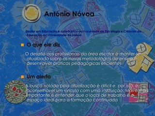 António Nóvoa Doutor em Educação e catedrático da Faculdade de Psicologia e Ciências da Educação da Universidade de Lisboa O que ele diz O desafio dos profissionais da área escolar é manter-se atualizado sobre as novas metodologias de ensino e desenvolver práticas pedagógicas eficientes Um alerta A busca isolada pela atualização é difícil e, por isso, é aconselhável um vínculo com uma instituição. Mas o mais importante é entender que o local de trabalho é o espaço ideal para a formação continuada 