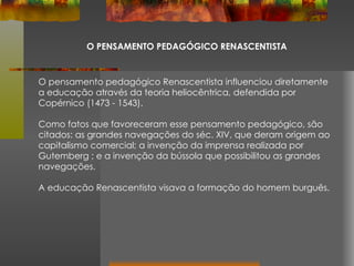 O PENSAMENTO PEDAGÓGICO RENASCENTISTA O pensamento pedagógico Renascentista influenciou diretamente a educação através da teoria heliocêntrica, defendida por Copérnico (1473 - 1543). Como fatos que favoreceram esse pensamento pedagógico, são citados: as grandes navegações do séc. XIV, que deram origem ao capitalismo comercial; a invenção da imprensa realizada por Gutemberg ; e a invenção da bússola que possibilitou as grandes navegações. A educação Renascentista visava a formação do homem burguês. 