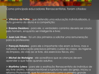 Como principais educadores Renascentistas, foram citados: Vittorino da Feltre  - que defendia uma educação individualizada, o auto governo do aluno e a competição; Erasmo Desídoro  - para ele, o verdadeiro caminho deveria ser criado pelo homem, enquanto ser inteligente e livre; Juan Luis Vives  - foi um dos primeiros a solicitar uma remuneração para os professores; François Rabeles  - para ele o importante não eram os livros, mas a natureza. A educação precisava primeiro cuidar do corpo, da higiene, da limpeza, da vida ao ar livre, dos exercícios físicos, etc; Michel de Motaigne  - ele acreditava que as crianças devem aprender o que farão quando adultos; Martinho Lutero  - para ele a exaltação Renascentista do indivíduo de seu livre arbítrio, tornara inevitável a ruptura no seio da igreja. Iniciou a reforma Protestante, que foi considerada como a primeira grande revolução burguesa. 
