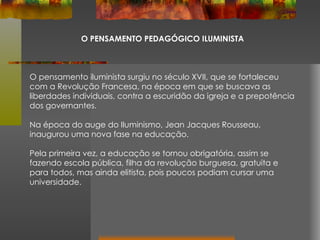 O PENSAMENTO PEDAGÓGICO ILUMINISTA O pensamento iluminista surgiu no século XVII, que se fortaleceu com a Revolução Francesa, na época em que se buscava as liberdades individuais, contra a escuridão da igreja e a prepotência dos governantes. Na época do auge do Iluminismo, Jean Jacques Rousseau, inaugurou uma nova fase na educação.  Pela primeira vez, a educação se tornou obrigatória, assim se fazendo escola pública, filha da revolução burguesa, gratuita e para todos, mas ainda elitista, pois poucos podiam cursar uma universidade. 