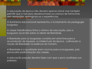 A educação da época não deveria apenas instruir mas também permitir que a natureza desabrochasse na criança de forma livre, sem repressões, restringindo-se a experiências. O iluminismo educacional representou o fundamento da pedagogia burguesa.  A classe trabalhadora tinha o mínimo de educação, pois a burguesia ascendia sobre os ideais de liberdade.  A liberdade para os burgueses consistia em estar livre para a acumulação de riquezas, os intelectuais da época , cultivavam a noção de liberdade na essência do homem.  A liberdade e a igualdade eram nocivas para os burgueses, pois provocaria padronização das classes. A educação popular deveria fazer com que o povo aceitasse sua pobreza. 