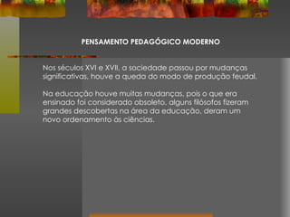 PENSAMENTO PEDAGÓGICO MODERNO Nos séculos XVI e XVII, a sociedade passou por mudanças significativas, houve a queda do modo de produção feudal. Na educação houve muitas mudanças, pois o que era ensinado foi considerado obsoleto, alguns filósofos fizeram grandes descobertas na área da educação, deram um novo ordenamento às ciências. 