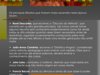 Os principais filósofos que tiveram maior ascensão nesta época foram: René Descartes , que escreveu o "Discurso do Método", que consistia em quatro grandes princípios, tais como: jamais tomar alguma decisão sem conhecê-la evidentemente como tal; dividir todas as dificuldades quantas vezes forem necessários antes de resolvê-las; organizar os pensamentos começando pelas mais simples até as mais difíceis; e fazer uma revisão geral para não omitir nada. João Amos Comênio , escreveu a "Didática Magna", considerada como método pedagógico para ensinar com rapidez. Dizia que a escola ao invés de ensinar palavras, deveria ensinar o conhecimento das coisas. John Loke , combateu o inatismo, dizendo que nada existe em nossa mente que não tenha origem em nossa mente. Francis Bacon , divide as ciências e ainda diz que saber é poder sobre tudo. 
