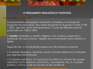 O PENSAMENTO PEDAGÓGICO POSITIVISTA O pensamento pedagógico positivista consolidou a concepção burguesa da educação. Seu maior expoente foi Augusto Comte (1798 - 1857), que tem como principal obra o "Curso de filosofia positiva", publicado em 1830 e 1842. Comte  combateu o espírito religioso, mas acabou propondo a instituição do que chamou "religião da humanidade" para substituir a Igreja. Segundo ele, a humanidade passou por três etapas sucessivas:  O estado teológico, durante o qual o homem explicava a natureza por agentes sobrenaturais;  O estado metafísico, no qual tudo se justificava através de noções abstratas como essência, substância, causalidade, etc; e o estado positivo, o atual, onde se buscam as leis científicas. 