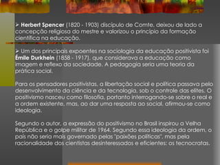 Herbert Spencer  (1820 - 1903) discípulo de Comte, deixou de lado a concepção religiosa do mestre e valorizou o princípio da formação científica na educação. Um dos principais expoentes na sociologia da educação positivista foi  Émile Durkhein  (1858 - 1917), que considerava a educação como imagem e reflexo da sociedade. A pedagogia seria uma teoria da prática social. Para os pensadores positivistas, a libertação social e política passava pelo desenvolvimento da ciência e da tecnologia, sob o controle das elites. O positivismo nasceu como filosofia, portanto interrogando-se sobre o real e a ordem existente, mas, ao dar uma resposta ao social, afirmou-se como ideologia. Segundo o autor, a expressão do positivismo no Brasil inspirou a Velha República e o golpe militar de 1964. Segundo essa ideologia da ordem, o país não seria mais governado pelas "paixões políticas", mas pela racionalidade dos cientistas desinteressados e eficientes: os tecnocratas. 
