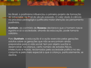 No Brasil, o positivismo influenciou o primeiro projeto de formação do educador, no final do século passado. O valor dado à ciência no processo pedagógico justificaria   maior atenção ao pensamento positivista. Durkhein , ao contrário de  Rosseau  declarava que o homem nasce egoísta e só a sociedade, através da educação, pode torna-lo solidário. Para  Durkhein , a educação é a ação exercida pelas gerações adultas sobre as gerações que não se encontram ainda preparadas para a vida social; tem por objeto suscitar e desenvolver, na criança, certo número de estados físicos, intelectuais e morais, reclamados pela sociedade política no seu conjunto e pelo meio especial a que a criança, particularmente, se destine. 