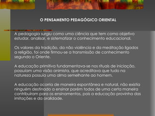 O PENSAMENTO PEDAGÓGICO ORIENTAL A pedagogia surgiu como uma ciência que tem como objetivo estudar, analisar, e sistematizar o conhecimento educacional. Os valores da tradição, da não violência e da meditação ligados a religião, foi onde firmou-se a transmissão de conhecimento segundo o Oriente. A educação primitiva fundamentava-se nos rituais de iniciação, possuíam uma visão animista, que acreditava que tudo na natureza possuía uma alma semelhante ao homem.  A educação ocorria de maneira espontânea e natural, não existia ninguém destinado a ensinar porém todos de uma certa maneira contribuíram para os ensinamentos, pois a educação provinha das imitações e da oralidade. 