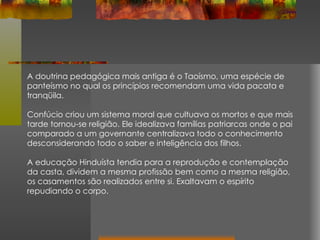 A doutrina pedagógica mais antiga é o Taoísmo, uma espécie de panteísmo no qual os princípios recomendam uma vida pacata e tranqüila.  Confúcio criou um sistema moral que cultuava os mortos e que mais tarde tornou-se religião. Ele idealizava famílias patriarcas onde o pai comparado a um governante centralizava todo o conhecimento desconsiderando todo o saber e inteligência dos filhos. A educação Hinduísta tendia para a reprodução e contemplação da casta, dividem a mesma profissão bem como a mesma religião, os casamentos são realizados entre si. Exaltavam o espírito repudiando o corpo. 