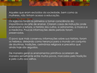 Aqueles que eram excluídos da sociedade, bem como as mulheres, não tinham acesso a educação. Os egípcios foram os primeiros a tomar consciência da importância da arte de ensinar. Criaram casas de instrução onde ensinavam a leitura, a história dos cultos, a astronomia, a música e a medicina. Poucas informações deste período foram preservadas. O povo que mais conservou informações sobre sua história, foram os hebreus, deixando como herança para o mundo um conjunto de doutrinas, tradições, cerimônias religiosas e preceitos que ainda hoje são seguidos. De maneira geral os ensinamentos primitivos ocorreram de maneira semelhante entre muitos povos, marcados pela tradição e pelo culto aos velhos .  
