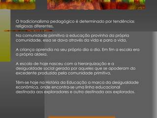 O tradicionalismo pedagógico é determinado por tendências religiosas diferentes.  Na comunidade primitiva a educação provinha da própria comunidade, essa se dava através da vida e para a vida.  A criança aprendia no seu próprio dia a dia. Em fim a escola era a própria aldeia. A escola de hoje nasceu com a hierarquização e a desigualdade social gerada por aqueles que se apoderam do excedente produzido pela comunidade primitiva.  Têm-se hoje na História da Educação a marca da desigualdade econômica, onde encontra-se uma linha educacional destinada aos exploradores e outra destinada aos explorados. 