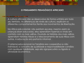 O PENSAMENTO PEDAGÓGICO AFRICANO A cultura africana não se desenvolve de forma unitária em todo seu território. As diferenças de níveis de cultura, explicam os diferentes comportamentos frente aos movimentos de libertação. Na África pré-colonial, não existiam escolas, mesmo assim as crianças eram educadas, elas aprendiam fazendo e vindo em contato com os mais velhos. Ouvindo as histórias dos mais velhos, aprendiam histórias tribais e o relacionamento de suas tribos com outras. A educação era portanto informal. O sistema educacional na Tanzânia era cooperativo e não individual, o conceito de qualidade e responsabilidade condizia com qualquer habilidade, seja ela agropecuária ou ligada a atividade econômica. 