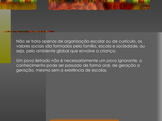 Não se trata apenas de organização escolar ou de currículo, os valores sociais são formados pela família, escola e sociedade, ou seja, pelo ambiente global que envolve a criança.  Um povo iletrado não é necessariamente um povo ignorante, o conhecimento pode ser passado de forma oral, de geração a geração, mesmo sem a existência de escolas . 