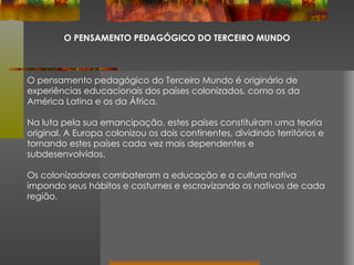 O PENSAMENTO PEDAGÓGICO DO TERCEIRO MUNDO O pensamento pedagógico do Terceiro Mundo é originário de experiências educacionais dos países colonizados, como os da América Latina e os da África. Na luta pela sua emancipação, estes países constituíram uma teoria original. A Europa colonizou os dois continentes, dividindo territórios e tornando estes países cada vez mais dependentes e subdesenvolvidos. Os colonizadores combateram a educação e a cultura nativa impondo seus hábitos e costumes e escravizando os nativos de cada região.  