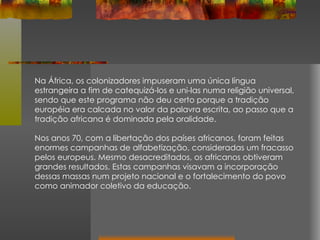 Na África, os colonizadores impuseram uma única língua estrangeira a fim de catequizá-los e uni-las numa religião universal, sendo que este programa não deu certo porque a tradição européia era calcada no valor da palavra escrita, ao passo que a tradição africana é dominada pela oralidade. Nos anos 70, com a libertação dos países africanos, foram feitas enormes campanhas de alfabetização, consideradas um fracasso pelos europeus. Mesmo desacreditados, os africanos obtiveram grandes resultados. Estas campanhas visavam a incorporação dessas massas num projeto nacional e o fortalecimento do povo como animador coletivo da educação. 