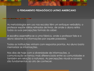 O PENSAMENTO PEDAGÓGICO LATINO AMERICANO As metodologias em uso nas escolas têm um enfoque verbalista, o professor expõe idéias retiradas de livros, de onde o aluno retira todas as suas percepções formais do saber. A escolha assemelha-se a uma fábrica, onde o professor fala e o aluno absorve as informações por aquele passadas.  Todas as instituições vinham com respostas prontas. Ao aluno basta memorizar as informações. Nos dias de hoje com a diversidade de informações, a comunicação se tornou mais diferenciada entre as comunidades e também em relação a natureza. As percepções visuais e sonoras são fundamentais ao ato de conhecer. 