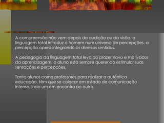 A compreensão não vem depois da audição ou da visão, a linguagem total introduz o homem num universo de percepções, a percepção opera integrando os diversos sentidos. A pedagogia da linguagem total leva ao prazer novo e motivador da aprendizagem, o aluno está sempre querendo estimular suas sensações e percepções. Tanto alunos como professores para realizar a autêntica educação, têm que se colocar em estado de comunicação intenso, indo um em encontro ao outro. 