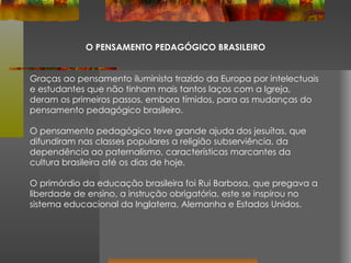 O PENSAMENTO PEDAGÓGICO BRASILEIRO Graças ao pensamento iluminista trazido da Europa por intelectuais e estudantes que não tinham mais tantos laços com a Igreja, deram os primeiros passos, embora tímidos, para as mudanças do pensamento pedagógico brasileiro. O pensamento pedagógico teve grande ajuda dos jesuítas, que difundiram nas classes populares a religião subserviência, da dependência ao paternalismo, características marcantes da cultura brasileira até os dias de hoje. O primórdio da educação brasileira foi Rui Barbosa, que pregava a liberdade de ensino, a instrução obrigatória, este se inspirou no sistema educacional da Inglaterra, Alemanha e Estados Unidos. 