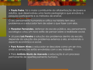 Paulo Freire , foi o maior contribuinte da alfabetização de jovens e adultos, que desenvolveu uma teoria pedagógica que envolvia a pesquisa participante e os métodos de ensinar. O seu pensamento humanista e crítico na história tem seus problemas e o educador tem de saber o que fazer com elas.  Florestan Fernandes , defensor da escola pública, seu pensamento sociológico criou um novo estilo de pensar sobre a realidade social.  Já para  Luiz Pereira  a solução dos problemas dentro da escola, depende da solução dos problemas externos a ela, envolvendo o aspecto econômico e social.  Para Rubem Alves  o educador se descobre como um ser vivo, onde as sensações estão envolvidas com o seu trabalho.  Para  Antônio Muniz de Azevedo  a educação é um processo permanente de aperfeiçoamento humano.  