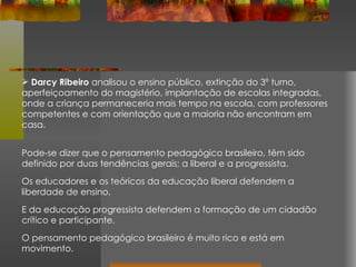 Darcy Ribeiro  analisou o ensino público, extinção do 3º turno, aperfeiçoamento do magistério, implantação de escolas integradas, onde a criança permaneceria mais tempo na escola, com professores competentes e com orientação que a maioria não encontram em casa. Pode-se dizer que o pensamento pedagógico brasileiro, têm sido definido por duas tendências gerais; a liberal e a progressista.  Os educadores e os teóricos da educação liberal defendem a liberdade de ensino.  E da educação progressista defendem a formação de um cidadão crítico e participante.  O pensamento pedagógico brasileiro é muito rico e está em movimento. 