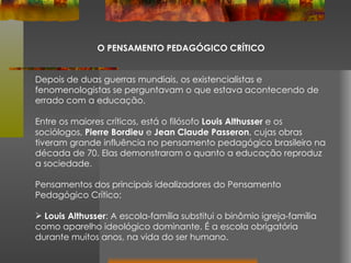 O PENSAMENTO PEDAGÓGICO CRÍTICO Depois de duas guerras mundiais, os existencialistas e fenomenologistas se perguntavam o que estava acontecendo de errado com a educação. Entre os maiores críticos, está o filósofo  Louis Althusser  e os sociólogos,  Pierre Bordieu  e  Jean Claude Passeron , cujas obras tiveram grande influência no pensamento pedagógico brasileiro na década de 70. Elas demonstraram o quanto a educação reproduz a sociedade. Pensamentos dos principais idealizadores do Pensamento Pedagógico Crítico: Louis Althusser : A escola-família substitui o binômio igreja-família como aparelho ideológico dominante. É a escola obrigatória durante muitos anos, na vida do ser humano.  